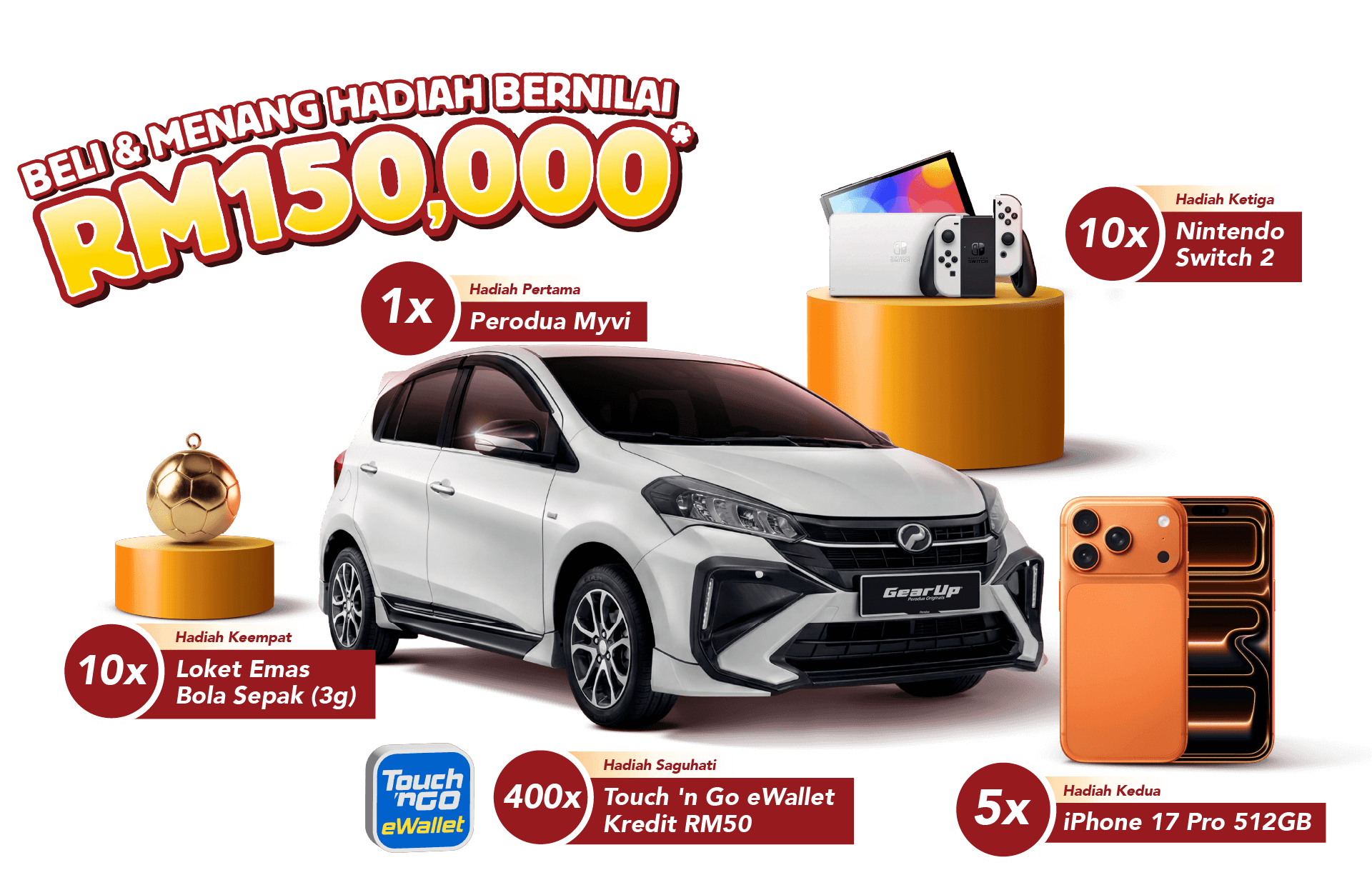1x Hadiah Pertama - Perodua Myvi. 5x Hadiah Kedua - iPhone 17 Pro 512GB. 10x Hadiah Ketiga - Nintendo Switch 2. 10x Hadiah Keempat - Loket Emas Bola Sepak (3g). 400x Hadiah Saguhati - Touch ‘n Go eWallet Kredit RM50